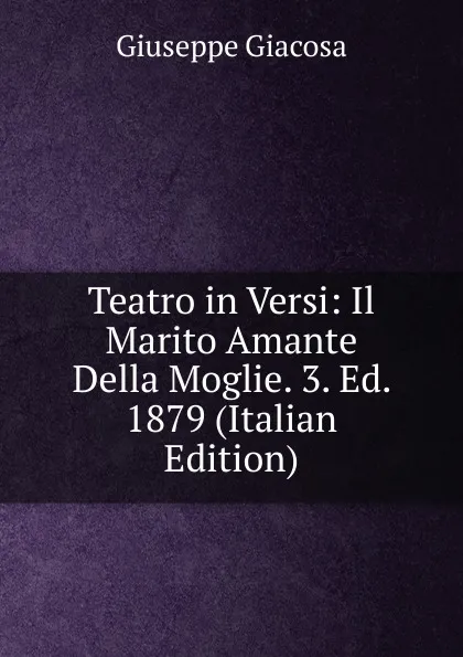 Обложка книги Teatro in Versi: Il Marito Amante Della Moglie. 3. Ed. 1879 (Italian Edition), Giuseppe Giacosa