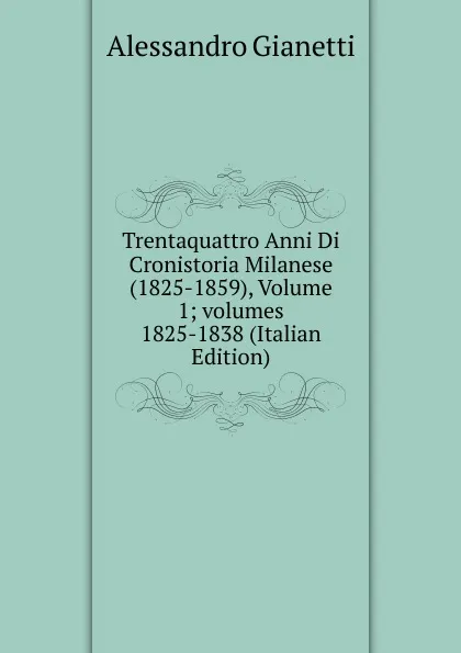 Обложка книги Trentaquattro Anni Di Cronistoria Milanese (1825-1859), Volume 1;.volumes 1825-1838 (Italian Edition), Alessandro Gianetti