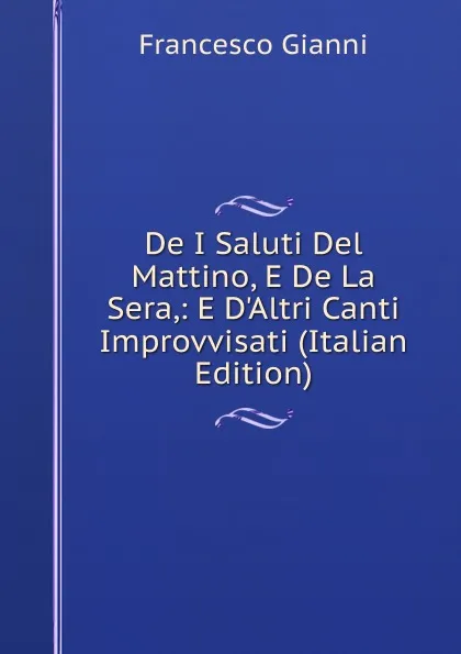 Обложка книги De I Saluti Del Mattino, E De La Sera,: E D.Altri Canti Improvvisati (Italian Edition), Francesco Gianni