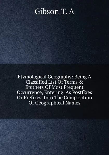 Обложка книги Etymological Geography: Being A Classified List Of Terms . Epithets Of Most Frequent Occurrence, Entering, As Postfixes Or Prefixes, Into The Composition Of Geographical Names, Gibson T. A