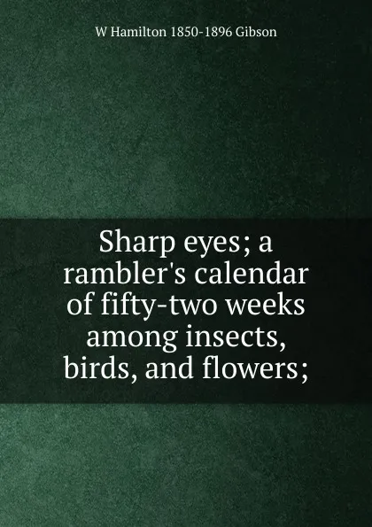 Обложка книги Sharp eyes; a rambler.s calendar of fifty-two weeks among insects, birds, and flowers;, W Hamilton 1850-1896 Gibson