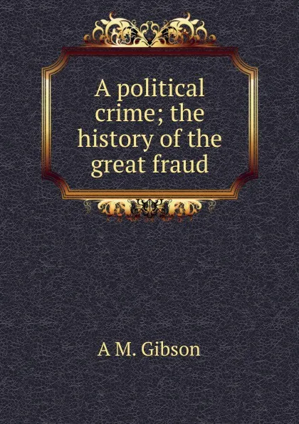 Обложка книги A political crime; the history of the great fraud, A M. Gibson