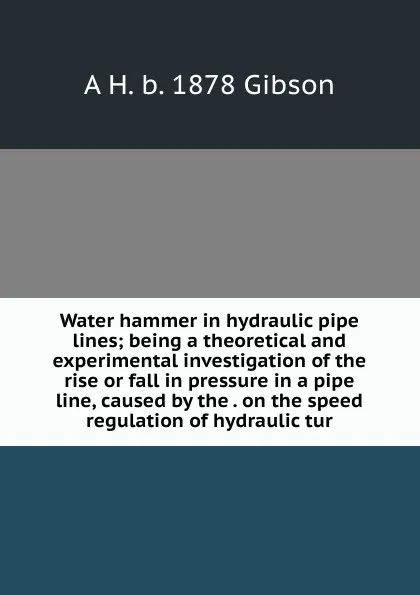 Обложка книги Water hammer in hydraulic pipe lines; being a theoretical and experimental investigation of the rise or fall in pressure in a pipe line, caused by the . on the speed regulation of hydraulic tur, A H. b. 1878 Gibson