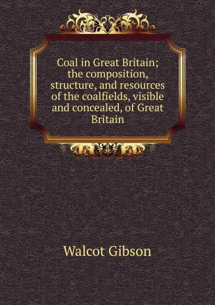 Обложка книги Coal in Great Britain; the composition, structure, and resources of the coalfields, visible and concealed, of Great Britain, Walcot Gibson