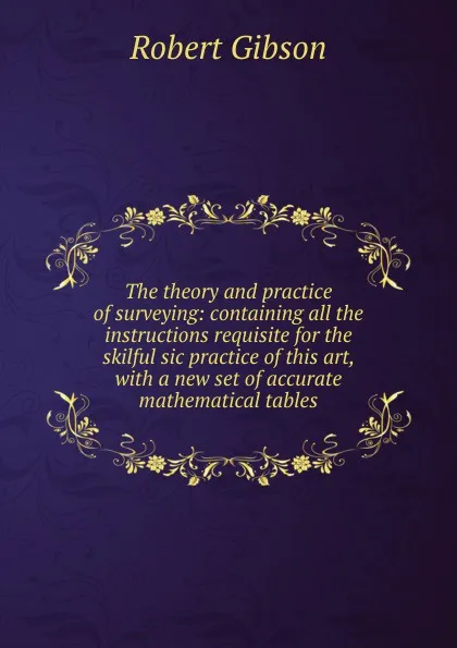 Обложка книги The theory and practice of surveying: containing all the instructions requisite for the skilful sic practice of this art, with a new set of accurate mathematical tables, Robert Gibson