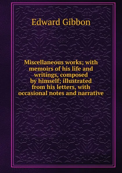 Обложка книги Miscellaneous works; with memoirs of his life and writings, composed by himself; illustrated from his letters, with occasional notes and narrative, Edward Gibbon