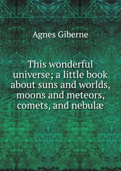 Обложка книги This wonderful universe; a little book about suns and worlds, moons and meteors, comets, and nebulae, Giberne Agnes