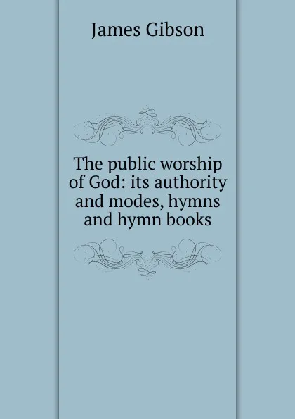 Обложка книги The public worship of God: its authority and modes, hymns and hymn books, James Gibson