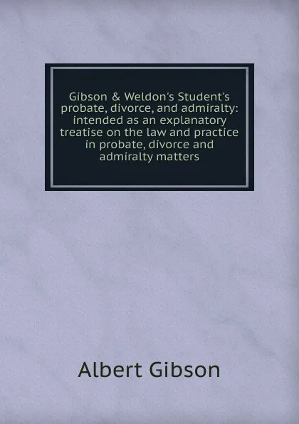 Обложка книги Gibson . Weldon.s Student.s probate, divorce, and admiralty: intended as an explanatory treatise on the law and practice in probate, divorce and admiralty matters, Albert Gibson