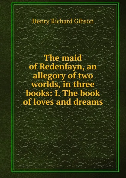 Обложка книги The maid of Redenfayn, an allegory of two worlds, in three books: I. The book of loves and dreams, Henry Richard Gibson