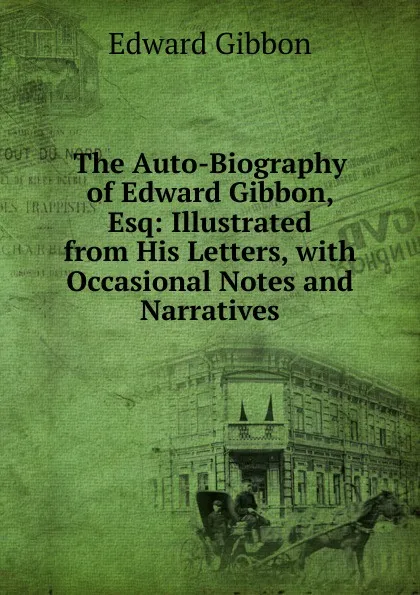 Обложка книги The Auto-Biography of Edward Gibbon, Esq: Illustrated from His Letters, with Occasional Notes and Narratives, Edward Gibbon