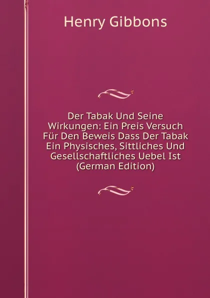 Обложка книги Der Tabak Und Seine Wirkungen: Ein Preis Versuch Fur Den Beweis Dass Der Tabak Ein Physisches, Sittliches Und Gesellschaftliches Uebel Ist (German Edition), Henry Gibbons