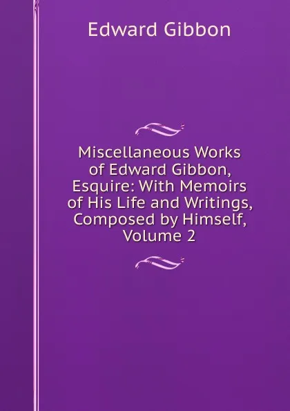 Обложка книги Miscellaneous Works of Edward Gibbon, Esquire: With Memoirs of His Life and Writings, Composed by Himself, Volume 2, Edward Gibbon