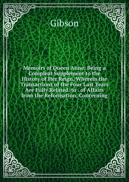 Обложка книги Memoirs of Queen Anne: Being a Compleat Supplement to the History of Her Reign, Wherein the Transactions of the Four Last Years Are Fully Related. to . of Affairs from the Reformation, Concerning, Gibson