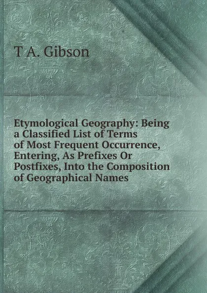 Обложка книги Etymological Geography: Being a Classified List of Terms of Most Frequent Occurrence, Entering, As Prefixes Or Postfixes, Into the Composition of Geographical Names, T A. Gibson