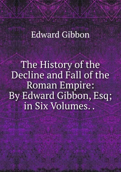 Обложка книги The History of the Decline and Fall of the Roman Empire: By Edward Gibbon, Esq; in Six Volumes. . ., Edward Gibbon