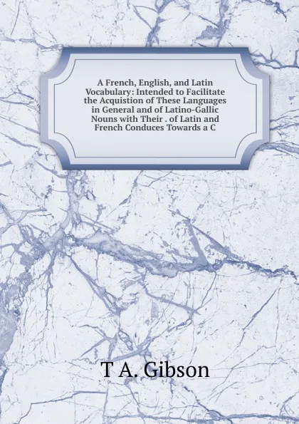 Обложка книги A French, English, and Latin Vocabulary: Intended to Facilitate the Acquistion of These Languages in General and of Latino-Gallic Nouns with Their . of Latin and French Conduces Towards a C, T A. Gibson