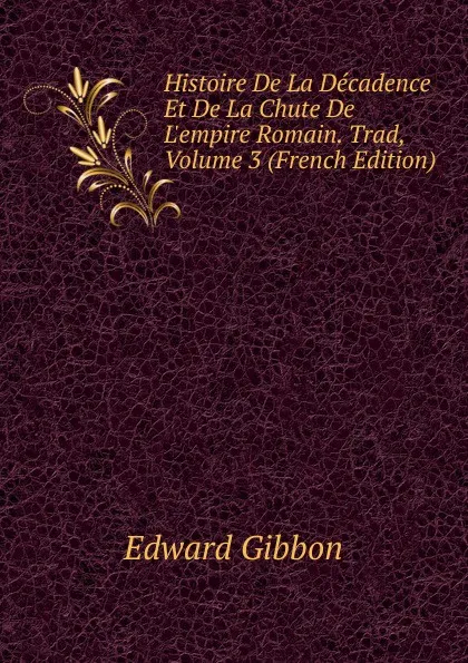 Обложка книги Histoire De La Decadence Et De La Chute De L.empire Romain. Trad, Volume 3 (French Edition), Edward Gibbon