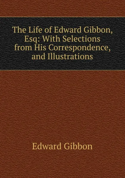 Обложка книги The Life of Edward Gibbon, Esq: With Selections from His Correspondence, and Illustrations, Edward Gibbon