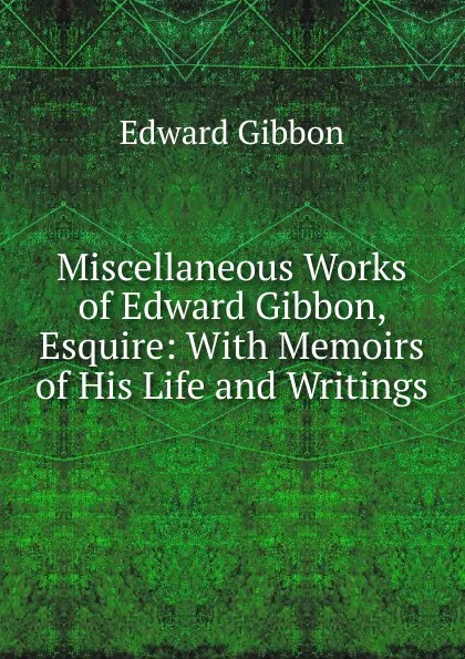 Обложка книги Miscellaneous Works of Edward Gibbon, Esquire: With Memoirs of His Life and Writings, Edward Gibbon