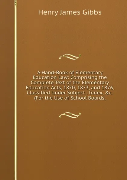 Обложка книги A Hand-Book of Elementary Education Law: Comprising the Complete Text of the Elementary Education Acts, 1870, 1873, and 1876, Classified Under Subject . Index, .c. (For the Use of School Boards,, Henry James Gibbs