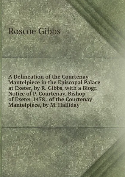 Обложка книги A Delineation of the Courtenay Mantelpiece in the Episcopal Palace at Exeter, by R. Gibbs, with a Biogr. Notice of P. Courtenay, Bishop of Exeter 1478 . of the Courtenay Mantelpiece, by M. Halliday, Roscoe Gibbs