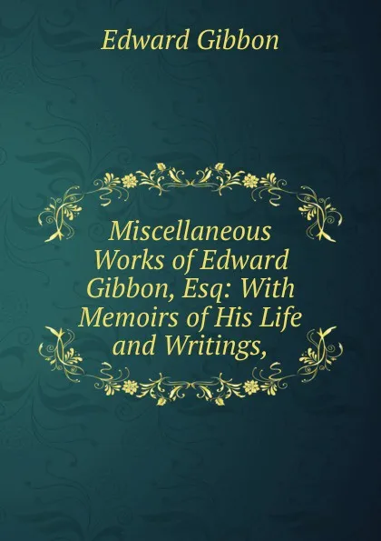 Обложка книги Miscellaneous Works of Edward Gibbon, Esq: With Memoirs of His Life and Writings,, Edward Gibbon