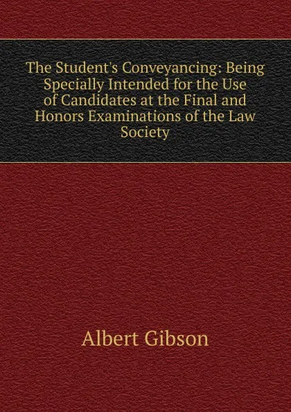 Обложка книги The Student.s Conveyancing: Being Specially Intended for the Use of Candidates at the Final and Honors Examinations of the Law Society, Albert Gibson