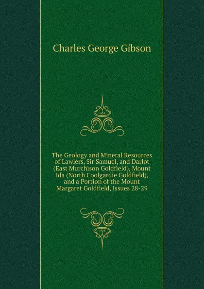 Обложка книги The Geology and Mineral Resources of Lawlers, Sir Samuel, and Darlot (East Murchison Goldfield), Mount Ida (North Coolgardie Goldfield), and a Portion of the Mount Margaret Goldfield, Issues 28-29, Charles George Gibson