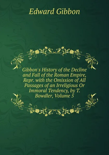 Обложка книги Gibbon.s History of the Decline and Fall of the Roman Empire, Repr. with the Omission of All Passages of an Irreligious Or Immoral Tendency, by T. Bowdler, Volume 5, Edward Gibbon