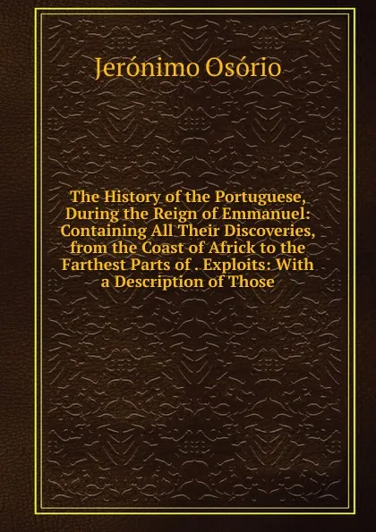 Обложка книги The History of the Portuguese, During the Reign of Emmanuel: Containing All Their Discoveries, from the Coast of Africk to the Farthest Parts of . Exploits: With a Description of Those, Jerónimo Osório