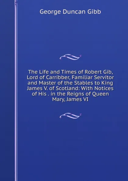 Обложка книги The Life and Times of Robert Gib, Lord of Carribber, Familiar Servitor and Master of the Stables to King James V. of Scotland: With Notices of His . in the Reigns of Queen Mary, James VI, George Duncan Gibb