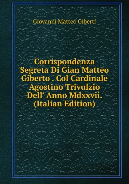 Обложка книги Corrispondenza Segreta Di Gian Matteo Giberto . Col Cardinale Agostino Trivulzio Dell. Anno Mdxxvii. (Italian Edition), Giovanni Matteo Giberti