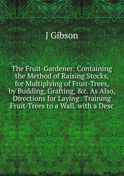 Обложка книги The Fruit-Gardener: Containing the Method of Raising Stocks, for Multiplying of Fruit-Trees, by Budding, Grafting, .c. As Also, Directions for Laying . Training Fruit-Trees to a Wall. with a Desc, J Gibson