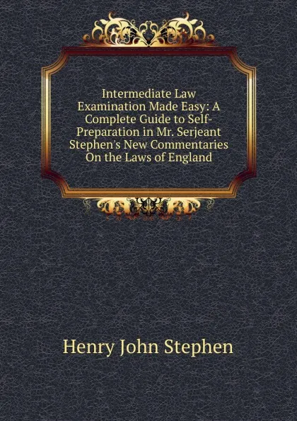 Обложка книги Intermediate Law Examination Made Easy: A Complete Guide to Self-Preparation in Mr. Serjeant Stephen.s New Commentaries On the Laws of England, Stephen Henry John