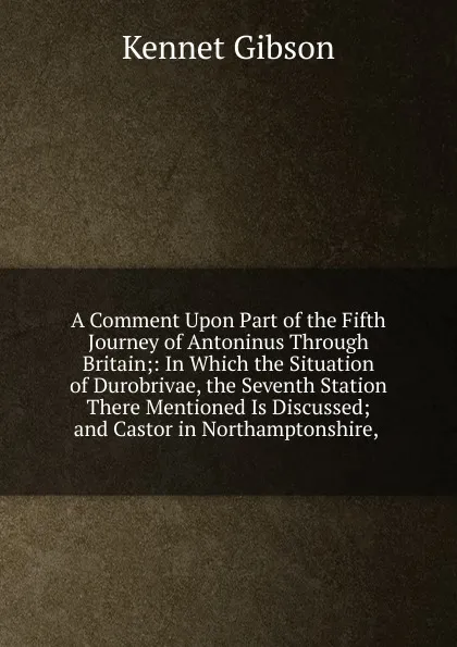 Обложка книги A Comment Upon Part of the Fifth Journey of Antoninus Through Britain;: In Which the Situation of Durobrivae, the Seventh Station There Mentioned Is Discussed; and Castor in Northamptonshire, ., Kennet Gibson