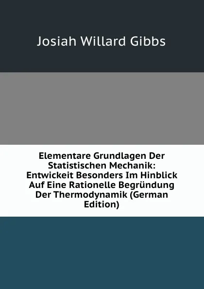 Обложка книги Elementare Grundlagen Der Statistischen Mechanik: Entwickeit Besonders Im Hinblick Auf Eine Rationelle Begrundung Der Thermodynamik (German Edition), Josiah Willard Gibbs