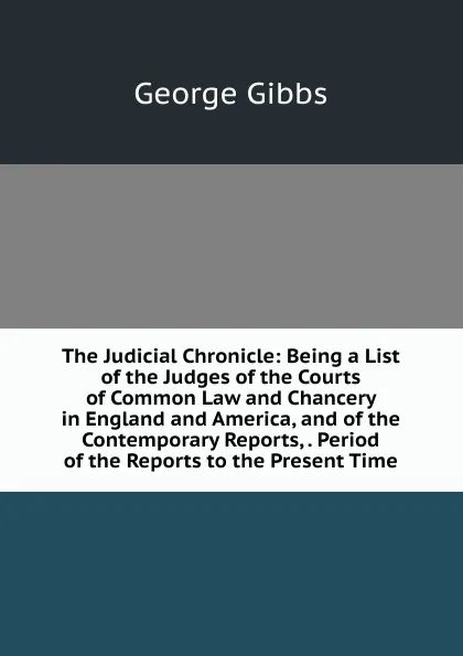 Обложка книги The Judicial Chronicle: Being a List of the Judges of the Courts of Common Law and Chancery in England and America, and of the Contemporary Reports, . Period of the Reports to the Present Time, Gibbs George