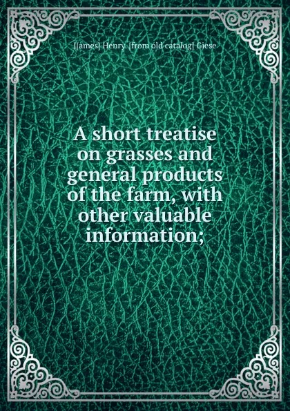 Обложка книги A short treatise on grasses and general products of the farm, with other valuable information;, J[ames] Henry. [from old catalog] Giese