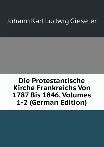 Обложка книги Die Protestantische Kirche Frankreichs Von 1787 Bis 1846, Volumes 1-2 (German Edition), Johann Karl Ludwig Gieseler