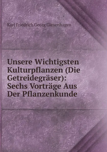 Обложка книги Unsere Wichtigsten Kulturpflanzen (Die Getreidegraser): Sechs Vortrage Aus Der Pflanzenkunde, Karl Friedrich Georg Giesenhagen