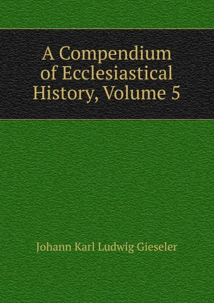 Обложка книги A Compendium of Ecclesiastical History, Volume 5, Johann Karl Ludwig Gieseler