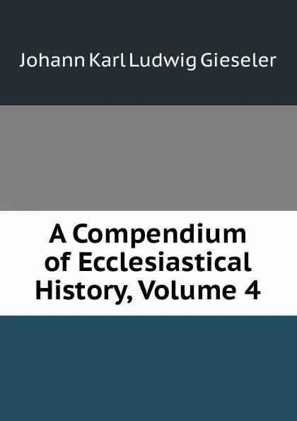 Обложка книги A Compendium of Ecclesiastical History, Volume 4, Johann Karl Ludwig Gieseler