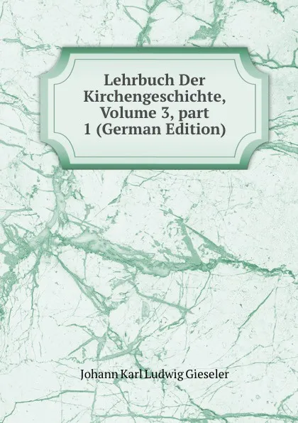 Обложка книги Lehrbuch Der Kirchengeschichte, Volume 3,.part 1 (German Edition), Johann Karl Ludwig Gieseler