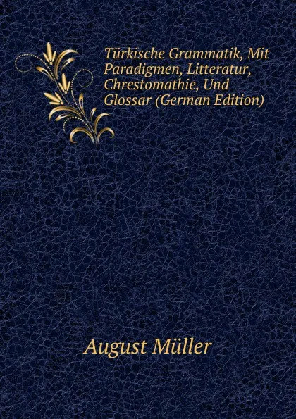 Обложка книги Turkische Grammatik, Mit Paradigmen, Litteratur, Chrestomathie, Und Glossar (German Edition), August Müller