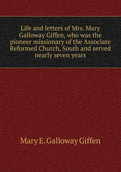 Обложка книги Life and letters of Mrs. Mary Galloway Giffen, who was the pioneer missionary of the Associate Reformed Church, South and served nearly seven years, Mary E. Galloway Giffen