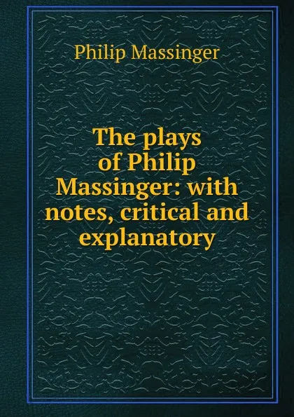 Обложка книги The plays of Philip Massinger: with notes, critical and explanatory, Massinger Philip