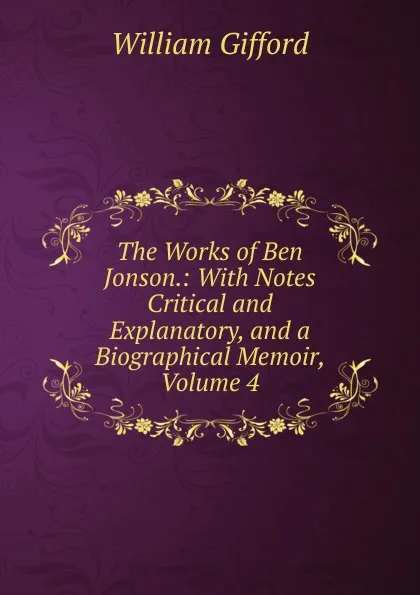 Обложка книги The Works of Ben Jonson.: With Notes Critical and Explanatory, and a Biographical Memoir, Volume 4, William Gifford