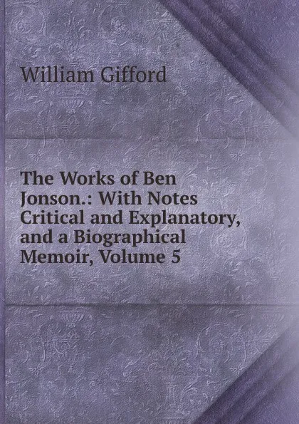 Обложка книги The Works of Ben Jonson.: With Notes Critical and Explanatory, and a Biographical Memoir, Volume 5, William Gifford