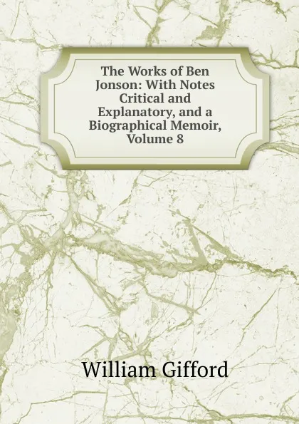Обложка книги The Works of Ben Jonson: With Notes Critical and Explanatory, and a Biographical Memoir, Volume 8, William Gifford